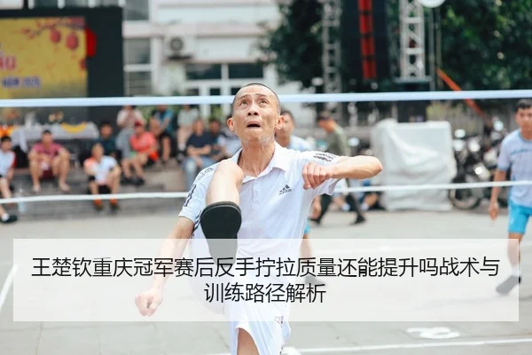 王楚钦重庆冠军赛后反手拧拉质量还能提升吗战术与训练路径解析