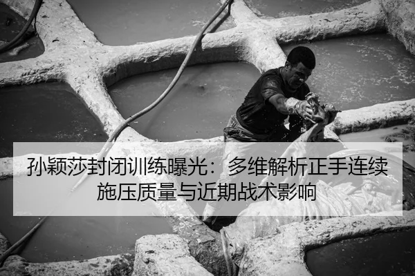 孙颖莎封闭训练曝光：多维解析正手连续施压质量与近期战术影响